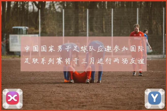 中国国家男子足球队应邀参加国际足联系列赛将于三月进行两场友谊赛