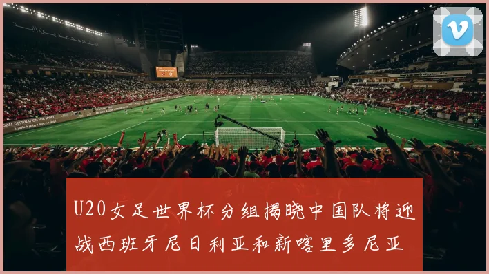 U20女足世界杯分组揭晓中国队将迎战西班牙尼日利亚和新喀里多尼亚