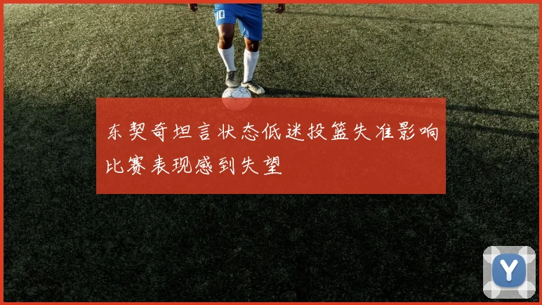 东契奇坦言状态低迷投篮失准影响比赛表现感到失望