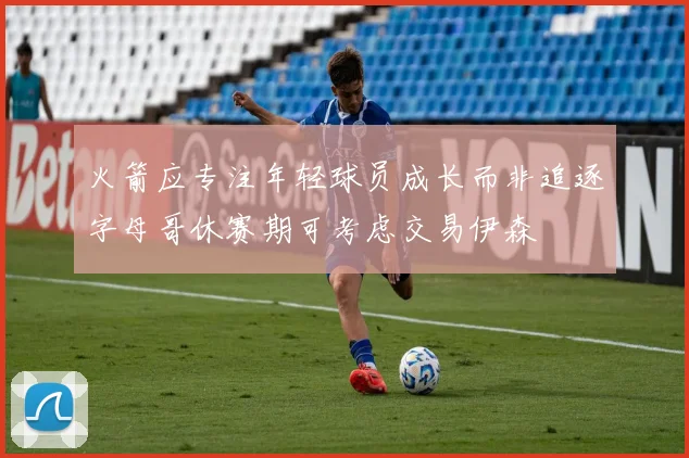 火箭应专注年轻球员成长而非追逐字母哥休赛期可考虑交易伊森
