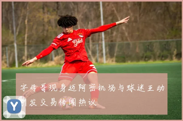 字母哥现身迈阿密机场与球迷互动引发交易传闻热议