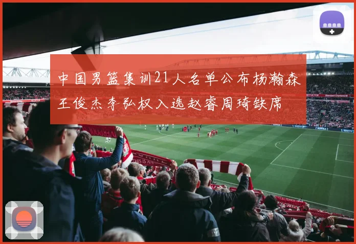 中国男篮集训21人名单公布杨瀚森王俊杰李弘权入选赵睿周琦缺席