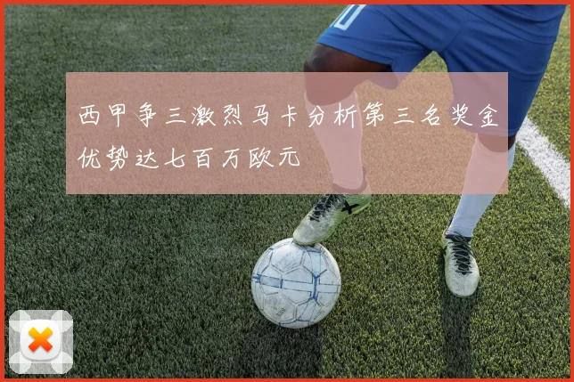 西甲争三激烈马卡分析第三名奖金优势达七百万欧元
