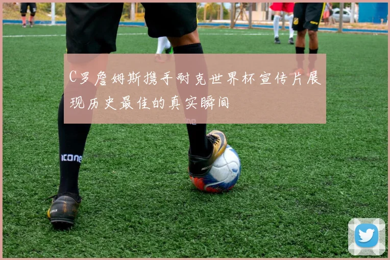 C罗詹姆斯携手耐克世界杯宣传片展现历史最佳的真实瞬间
