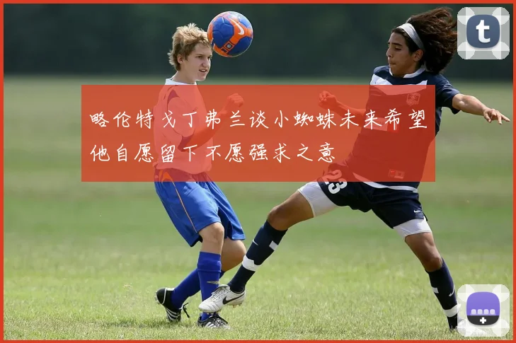 略伦特戈丁弗兰谈小蜘蛛未来希望他自愿留下不愿强求之意