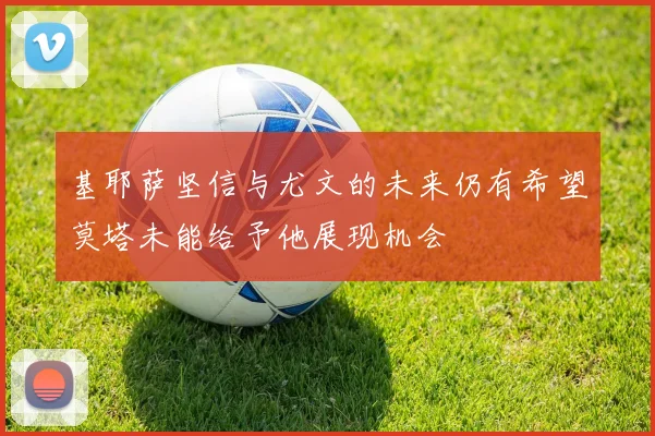 基耶萨坚信与尤文的未来仍有希望莫塔未能给予他展现机会