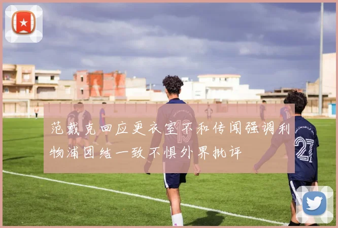 范戴克回应更衣室不和传闻强调利物浦团结一致不惧外界批评