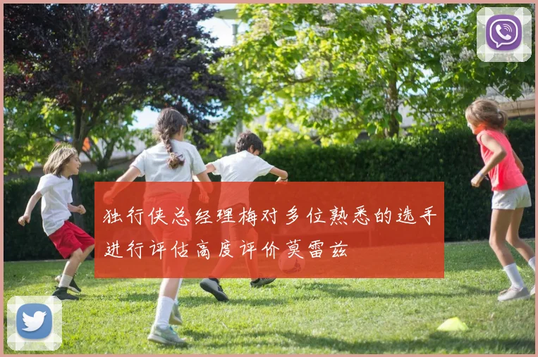 独行侠总经理梅对多位熟悉的选手进行评估高度评价莫雷兹
