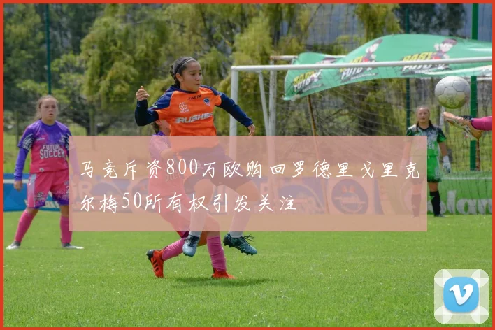 马竞斥资800万欧购回罗德里戈里克尔梅50所有权引发关注