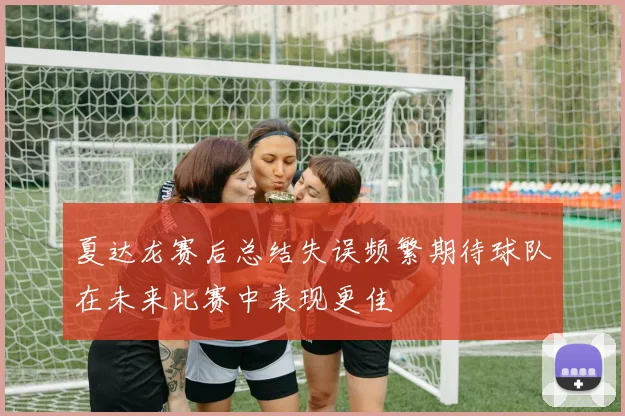 夏达龙赛后总结失误频繁期待球队在未来比赛中表现更佳