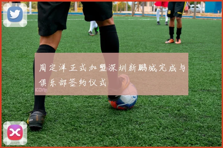 周定洋正式加盟深圳新鹏城完成与俱乐部签约仪式