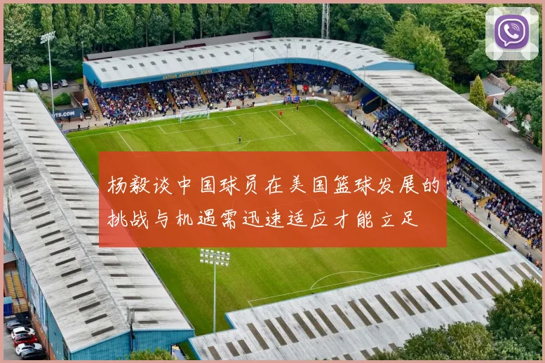 杨毅谈中国球员在美国篮球发展的挑战与机遇需迅速适应才能立足