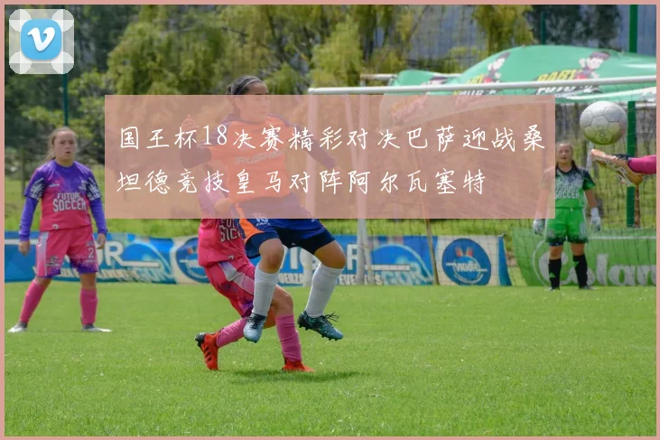 国王杯18决赛精彩对决巴萨迎战桑坦德竞技皇马对阵阿尔瓦塞特