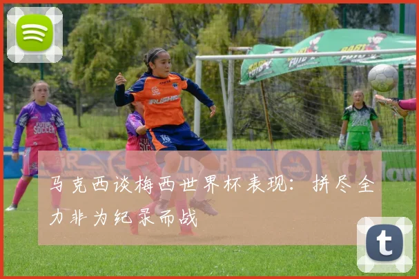 马克西谈梅西世界杯表现：拼尽全力非为纪录而战