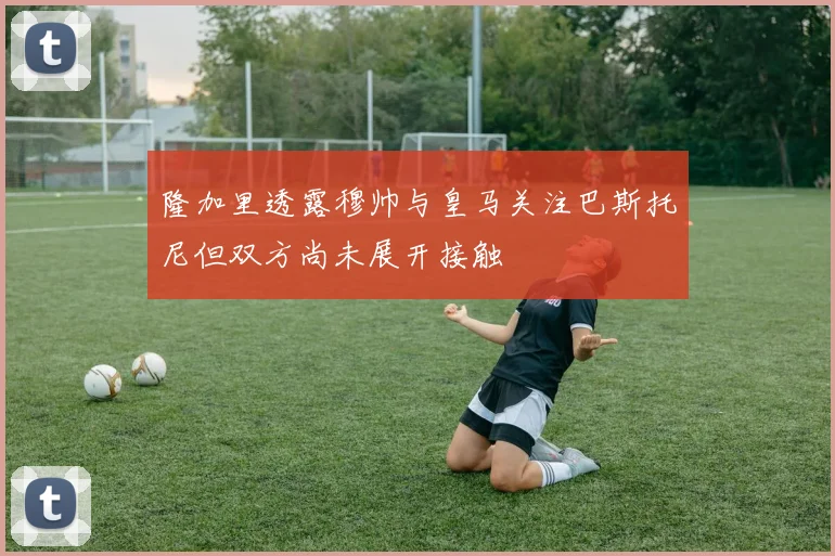 隆加里透露穆帅与皇马关注巴斯托尼但双方尚未展开接触