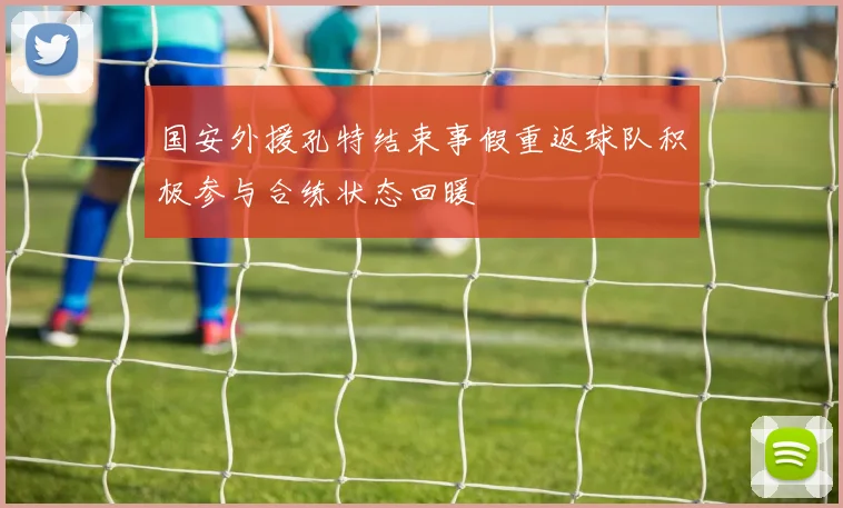 国安外援孔特结束事假重返球队积极参与合练状态回暖