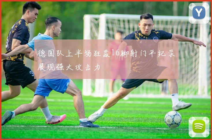 德国队上半场狂轰16脚射门平纪录展现强大攻击力