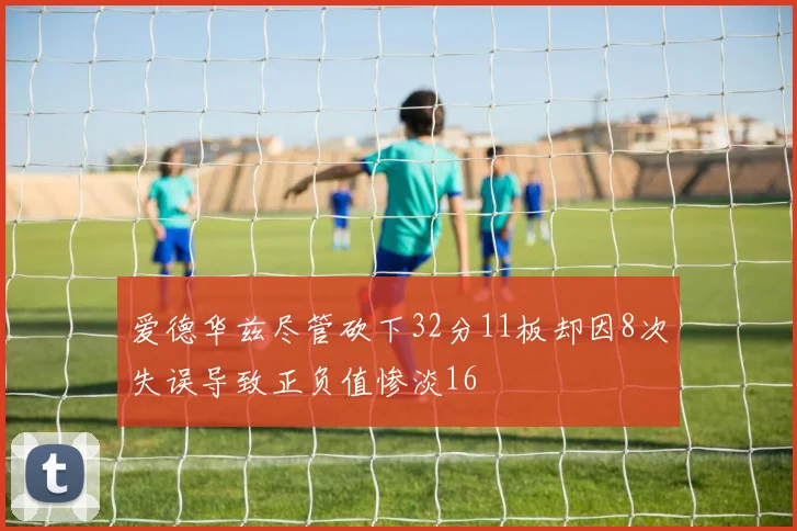 爱德华兹尽管砍下32分11板却因8次失误导致正负值惨淡16