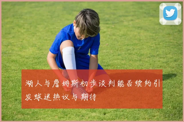 湖人与詹姆斯初步谈判能否续约引发球迷热议与期待