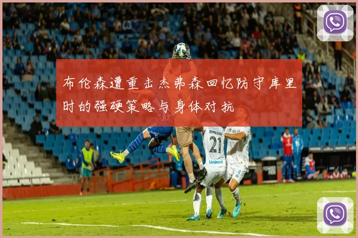 布伦森遭重击杰弗森回忆防守库里时的强硬策略与身体对抗