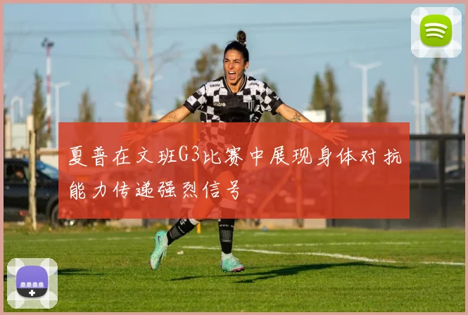 夏普在文班G3比赛中展现身体对抗能力传递强烈信号