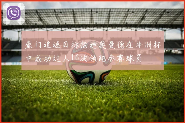 豪门追逐目标扬迪奥曼德在非洲杯中成功过人16次领跑参赛球员