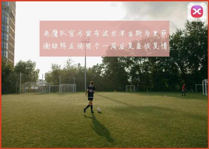 老鹰队官方宣布波尔津吉斯与里萨谢缺阵五场将于一周后复查恢复情况