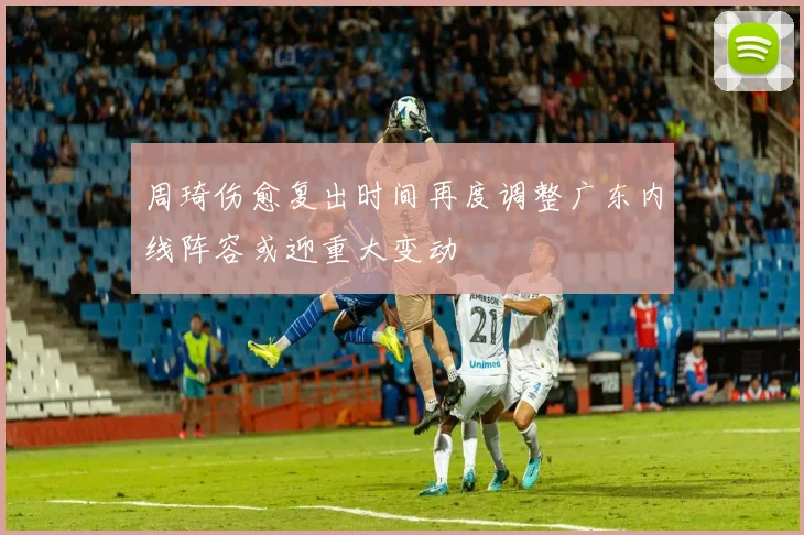 周琦伤愈复出时间再度调整广东内线阵容或迎重大变动