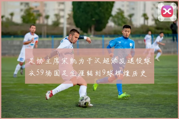 足协主席宋凯为于汉超颁发退役球衣59场国足生涯铭刻9球辉煌历史