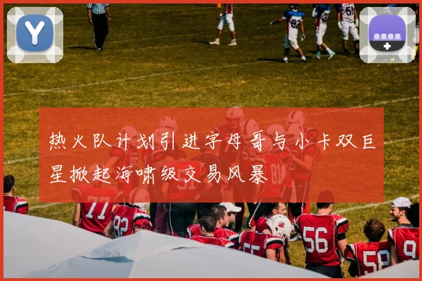 热火队计划引进字母哥与小卡双巨星掀起海啸级交易风暴