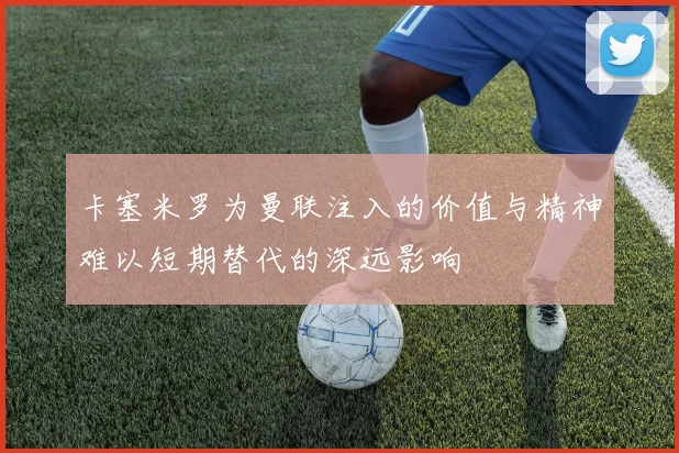 卡塞米罗为曼联注入的价值与精神难以短期替代的深远影响