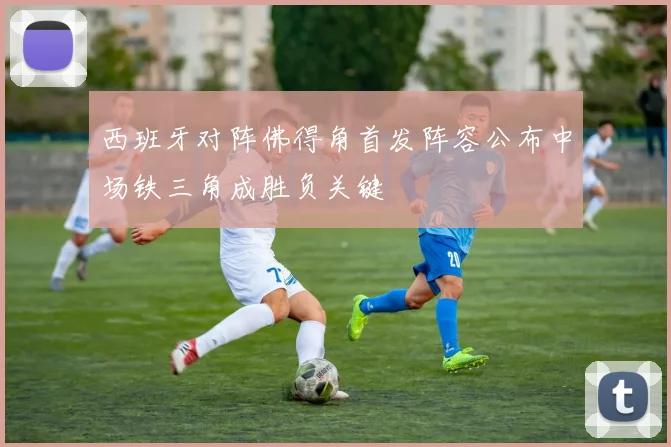 西班牙对阵佛得角首发阵容公布中场铁三角成胜负关键